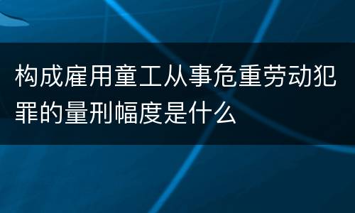 构成雇用童工从事危重劳动犯罪的量刑幅度是什么
