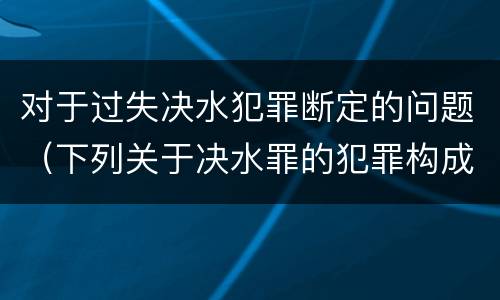 对于过失决水犯罪断定的问题（下列关于决水罪的犯罪构成表述错误的有）
