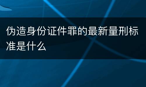 伪造身份证件罪的最新量刑标准是什么