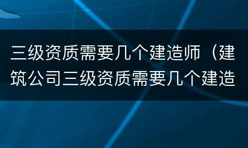 三级资质需要几个建造师（建筑公司三级资质需要几个建造师）