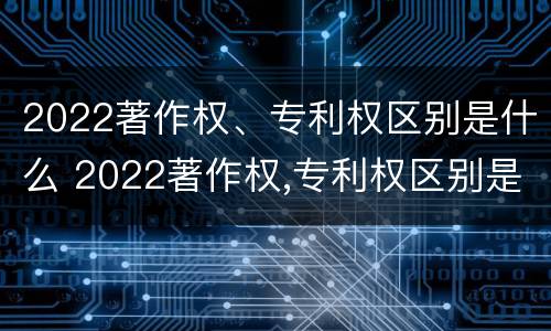 2022著作权、专利权区别是什么 2022著作权,专利权区别是什么呢