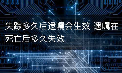 失踪多久后遗嘱会生效 遗嘱在死亡后多久失效