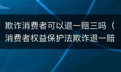 欺诈消费者可以退一赔三吗（消费者权益保护法欺诈退一赔三）
