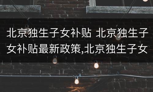 北京独生子女补贴 北京独生子女补贴最新政策,北京独生子女费发放新规定