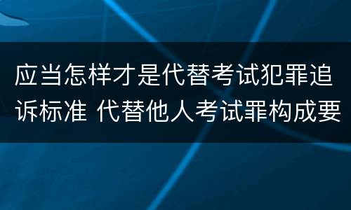 应当怎样才是代替考试犯罪追诉标准 代替他人考试罪构成要件有何规定