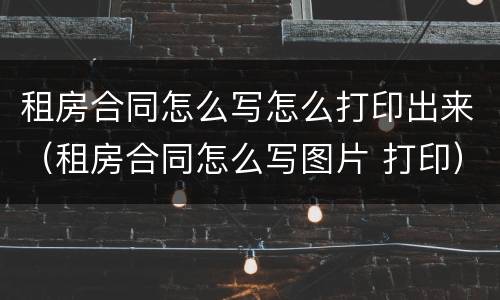 租房合同怎么写怎么打印出来（租房合同怎么写图片 打印）