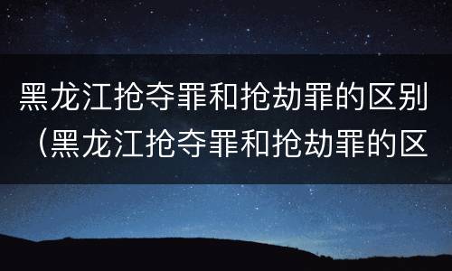 黑龙江抢夺罪和抢劫罪的区别（黑龙江抢夺罪和抢劫罪的区别）