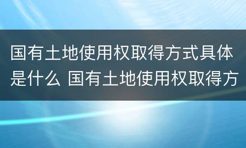 国有土地使用权取得方式具体是什么 国有土地使用权取得方式具体是什么意思