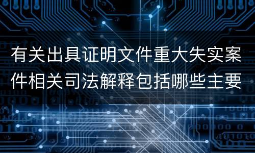 有关出具证明文件重大失实案件相关司法解释包括哪些主要规定