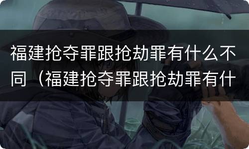 福建抢夺罪跟抢劫罪有什么不同（福建抢夺罪跟抢劫罪有什么不同吗）