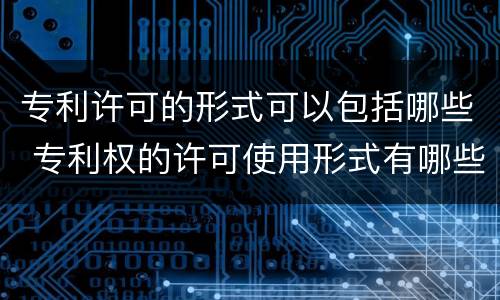 专利许可的形式可以包括哪些 专利权的许可使用形式有哪些