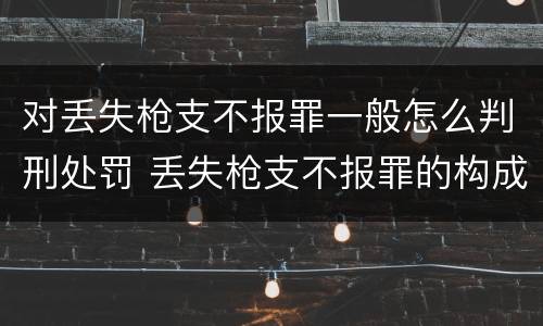 对丢失枪支不报罪一般怎么判刑处罚 丢失枪支不报罪的构成要件