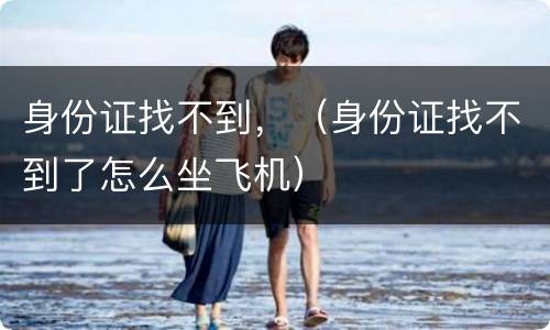身份证找不到，（身份证找不到了怎么坐飞机）