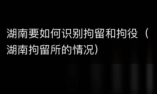 湖南要如何识别拘留和拘役（湖南拘留所的情况）
