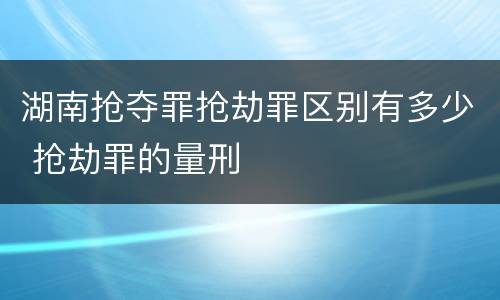 湖南抢夺罪抢劫罪区别有多少 抢劫罪的量刑