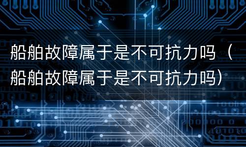 船舶故障属于是不可抗力吗（船舶故障属于是不可抗力吗）