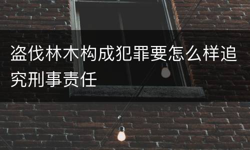 盗伐林木构成犯罪要怎么样追究刑事责任