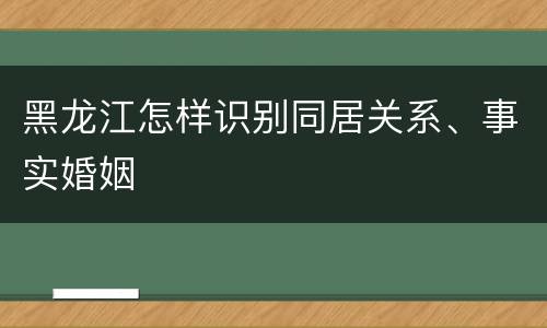 黑龙江怎样识别同居关系、事实婚姻