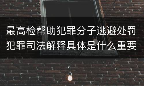 最高检帮助犯罪分子逃避处罚犯罪司法解释具体是什么重要规定