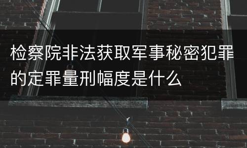 检察院非法获取军事秘密犯罪的定罪量刑幅度是什么