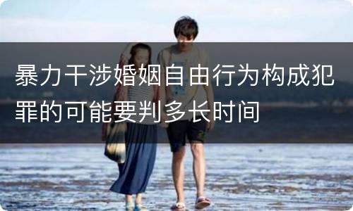 暴力干涉婚姻自由行为构成犯罪的可能要判多长时间