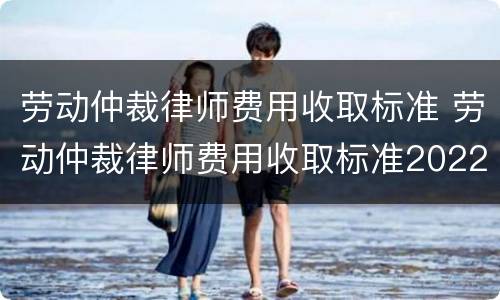 劳动仲裁律师费用收取标准 劳动仲裁律师费用收取标准2022