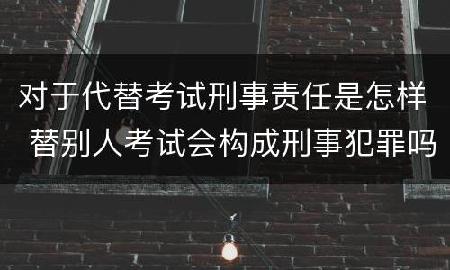 对于代替考试刑事责任是怎样 替别人考试会构成刑事犯罪吗