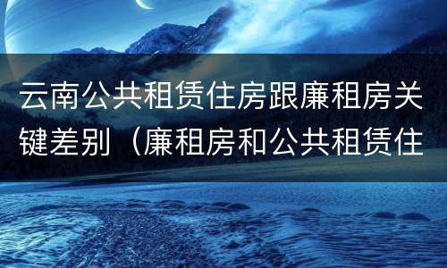 云南公共租赁住房跟廉租房关键差别（廉租房和公共租赁住房的区别）
