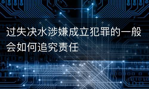 过失决水涉嫌成立犯罪的一般会如何追究责任