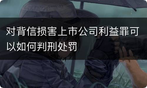 对背信损害上市公司利益罪可以如何判刑处罚