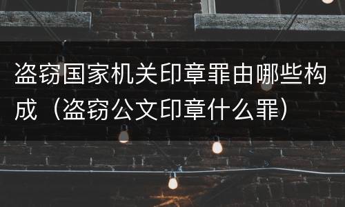 盗窃国家机关印章罪由哪些构成（盗窃公文印章什么罪）