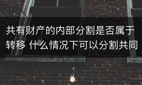 共有财产的内部分割是否属于转移 什么情况下可以分割共同财产