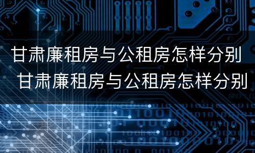 甘肃廉租房与公租房怎样分别 甘肃廉租房与公租房怎样分别认定