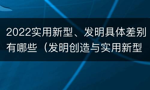 2022实用新型、发明具体差别有哪些（发明创造与实用新型的区别）