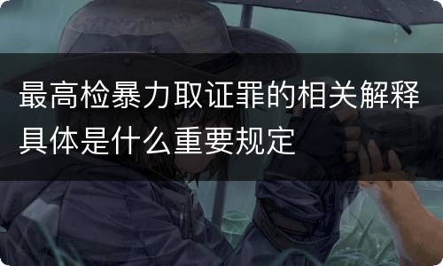 最高检暴力取证罪的相关解释具体是什么重要规定