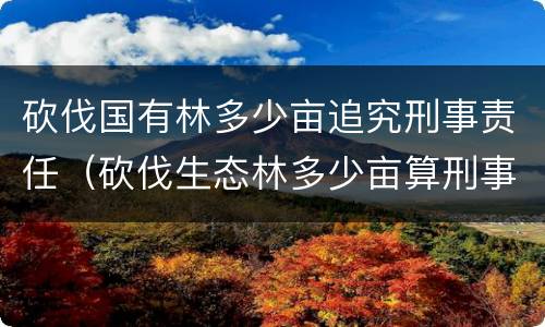 砍伐国有林多少亩追究刑事责任（砍伐生态林多少亩算刑事）