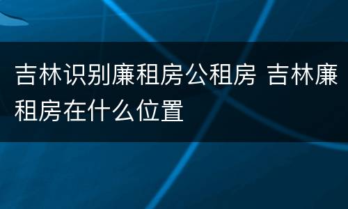 吉林识别廉租房公租房 吉林廉租房在什么位置