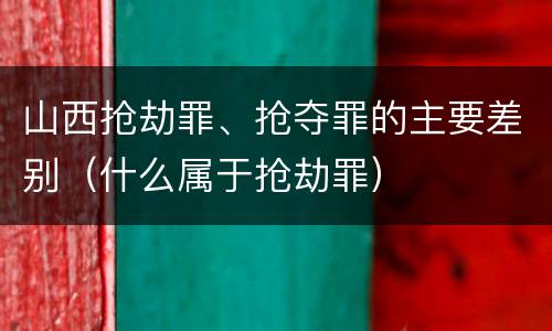 山西抢劫罪、抢夺罪的主要差别（什么属于抢劫罪）