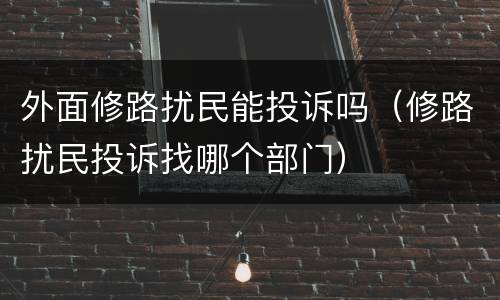 外面修路扰民能投诉吗（修路扰民投诉找哪个部门）
