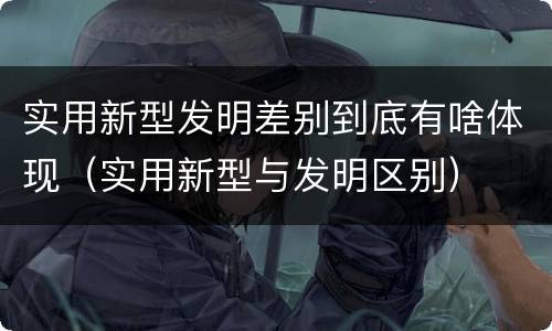 实用新型发明差别到底有啥体现（实用新型与发明区别）