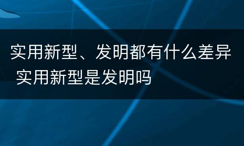 实用新型、发明都有什么差异 实用新型是发明吗