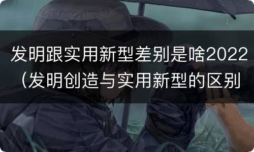 发明跟实用新型差别是啥2022（发明创造与实用新型的区别）