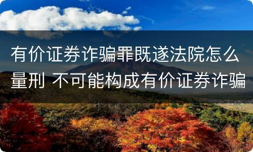 有价证券诈骗罪既遂法院怎么量刑 不可能构成有价证券诈骗罪主体的有