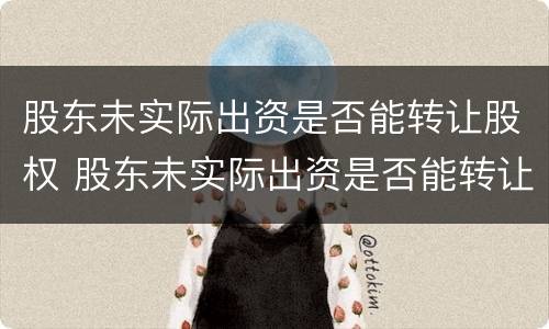 股东未实际出资是否能转让股权 股东未实际出资是否能转让股权股票