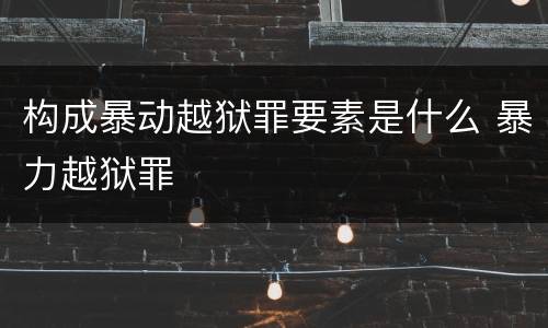 构成暴动越狱罪要素是什么 暴力越狱罪