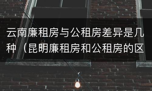 云南廉租房与公租房差异是几种（昆明廉租房和公租房的区别）