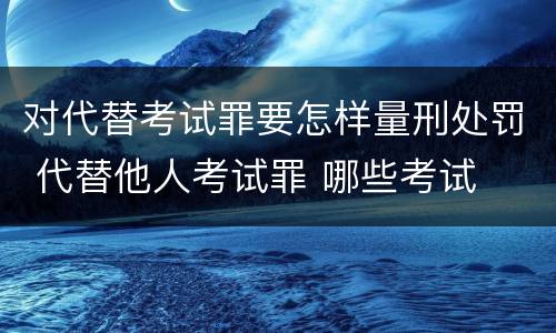 对代替考试罪要怎样量刑处罚 代替他人考试罪 哪些考试