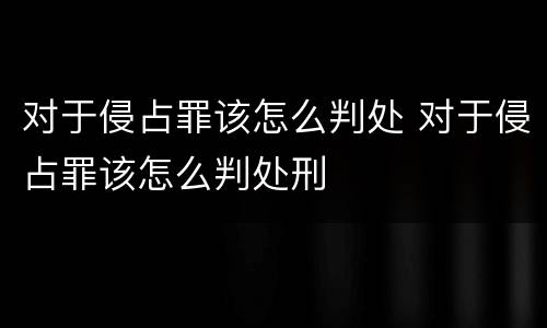 对于侵占罪该怎么判处 对于侵占罪该怎么判处刑