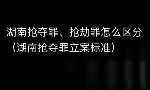 湖南抢夺罪、抢劫罪怎么区分（湖南抢夺罪立案标准）