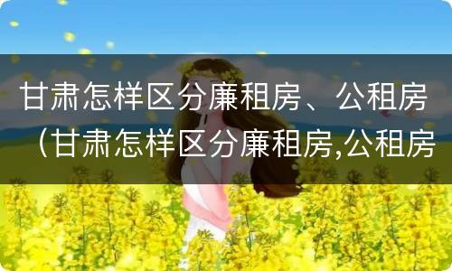 甘肃怎样区分廉租房、公租房（甘肃怎样区分廉租房,公租房和商品房）